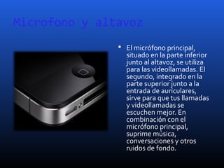 Microfono y altavoz
 El micrófono principal,
situado en la parte inferior
junto al altavoz, se utiliza
para las videollamadas. El
segundo, integrado en la
parte superior junto a la
entrada de auriculares,
sirve para que tus llamadas
y videollamadas se
escuchen mejor. En
combinación con el
micrófono principal,
suprime música,
conversaciones y otros
ruidos de fondo.
 