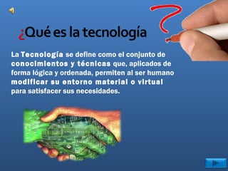 La Tecnología se define como el conjunto de
conocimientos y técnicas que, aplicados de
forma lógica y ordenada, permiten al ser humano
modificar su entorno material o virtual
para satisfacer sus necesidades.
 