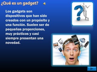 Los gadgets son
dispositivos que han sido
creados con un propósito y
una función. Suelen ser de
pequeñas proporciones,
muy prácticos y casi
siempre presentan una
novedad.
 