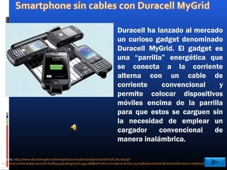 Duracell ha lanzado al mercado
un curioso gadget denominado
Duracell MyGrid. El gadget es
una “parrilla” energética que
se conecta a la corriente
alterna con un cable de
corriente convencional y
permite colocar dispositivos
móviles encima de la parrilla
para que estos se carguen sin
la necesidad de emplear un
cargador convencional de
manera inalámbrica.
Fuente: http://www.elcorteingles.es/tienda/electronica/browse/productDetailCultural.jsp?
tabname=contents&productId=A1683305&categoryId=999.068&isProduct=true&navAction=jump&elementoId=&selectedSkuNum=0#detailTab
s
 
