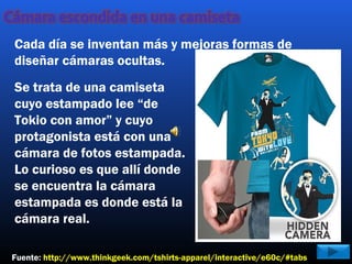 Se trata de una camiseta
cuyo estampado lee “de
Tokio con amor” y cuyo
protagonista está con una
cámara de fotos estampada.
Lo curioso es que allí donde
se encuentra la cámara
estampada es donde está la
cámara real.
Fuente: http://www.thinkgeek.com/tshirts-apparel/interactive/e60c/#tabs
Cada día se inventan más y mejoras formas de
diseñar cámaras ocultas.
 