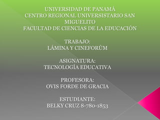UNIVERSIDAD DE PANAMÁ
 CENTRO REGIONAL UNIVERSISTARIO SAN
             MIGUELITO
FACULTAD DE CIENCIAS DE LA EDUCACIÓN

            TRABAJO:
       LÁMINA Y CINEFORÙM

          ASIGNATURA:
      TECNOLOGÍA EDUCATIVA

            PROFESORA:
       OVIS FORDE DE GRACIA

           ESTUDIANTE:
       BELKY CRUZ 8-780-1853
 