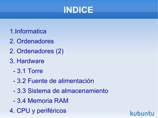 INDICE

1.Informatica
2. Ordenadores
2. Ordenadores (2)
3. Hardware
 - 3.1 Torre
 - 3.2 Fuente de alimentación
 - 3.3 Sistema de almacenamiento
 - 3.4 Memoria RAM
4. CPU y periféricos
 