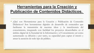 Herramientas para la Creación y
Publicación de Contenidos Didácticos.
• ¿Qué son Herramientas para la Creación y Publicación de Contenido
Didácticos? Son herramientas digitales de desarrollo de contenidos que
facilitaran la transmisión de nuestras ideas y la transferencia del
conocimiento, integrando con facilidad los proyectos desarrollados en el
ámbito digital de la Sociedad de la Información y el Conocimiento así como
aumentando su difusión y por tanto, su capacidad para captar el interés y
atraer la atención de todo tipo de público.
 