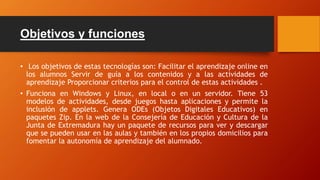 Objetivos y funciones
• Los objetivos de estas tecnologías son: Facilitar el aprendizaje online en
los alumnos Servir de guía a los contenidos y a las actividades de
aprendizaje Proporcionar criterios para el control de estas actividades .
• Funciona en Windows y Linux, en local o en un servidor. Tiene 53
modelos de actividades, desde juegos hasta aplicaciones y permite la
inclusión de applets. Genera ODEs (Objetos Digitales Educativos) en
paquetes Zip. En la web de la Consejería de Educación y Cultura de la
Junta de Extremadura hay un paquete de recursos para ver y descargar
que se pueden usar en las aulas y también en los propios domicilios para
fomentar la autonomía de aprendizaje del alumnado.
 
