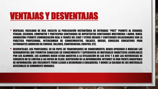 VENTAJAS Y DESVENTAJAS
• VENTAJAS: FACILIDAD DE USO, FACILITA LA PUBLICACIÓN INSTANTÁNEA DE ENTRADAS “POST” PERMITE AL USUARIO,
PENSAR, ESCRIBIR, COMPARTIR Y PARTICIPAR CONTENIDOS DE HIPERTEXTOS CONTENIDOS MULTIMEDIA ( AUDIO, VIDEO,
ANIMACIÓN) PERMITE COMUNICACIÓN REAL A TRAVÉS DEL CHAT Y OTROS MEDIOS Y CONTENIDOS RELACIONADOS CON LA
PRÁCTICA PROFESIONAL. INTERCAMBIO DE CONOCIMIENTOS. ENLACES. AVISOS, CONSEJOS EDUCATIVOS PARA
ESTUDIANTES ANUNCIOS DE CURSOS, TALLERES, CONFERENCIAS, EVENTOS, ETC.
• DESVENTAJAS: LOS PROFESORES, EN SU PAPEL DE TRANSMISORES DE CONOCIMIENTO, DEBEN APRENDER A MANEJAR LAS
HERRAMIENTAS QUE PERMITEN CANALIZAR SU CONOCIMIENTO Y EXPERIENCIA EN MATERIALES DIDÁCTICOS ASIMILABLES
POR LOS ALUMNOS. LOS ALUMNOS DEBEN ESTAR ABIERTOS A LA UTILIZACIÓN DE LAS NTIC Y A QUE LAS REFERENCIAS DE
CONSULTA NO SE LIMITAN A LAS NOTAS DE CLASE. DISPERSIÓN DE LA INFORMACIÓN: INTERNET ES UNA FUENTE INAGOTABLE
DE INFORMACIÓN, QUE FÁCILMENTE PUEDE LLEGAR A DESBORDAR A CUALQUIERA, Y DONDE LA CALIDAD DE LOS MATERIALES
ACCESIBLES ES SUMAMENTE VARIABLE.
 