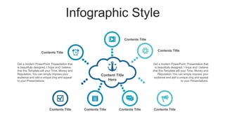 Infographic Style
Content Title
Here
Contents Title
Contents Title
Contents Title
Contents Title Contents Title Contents Title Contents Title
Get a modern PowerPoint Presentation that
is beautifully designed. I hope and I believe
that this Template will your Time, Money and
Reputation. You can simply impress your
audience and add a unique zing and appeal
to your Presentations.
Get a modern PowerPoint Presentation that
is beautifully designed. I hope and I believe
that this Template will your Time, Money and
Reputation. You can simply impress your
audience and add a unique zing and appeal
to your Presentations.
 