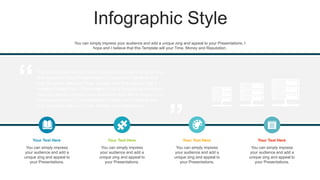 Infographic Style
You can simply impress your audience and add a unique zing
and appeal to your Presentations. I hope and I believe that
this Template will your Time, Money and Reputation. Get a
modern PowerPoint Presentation that is beautifully designed.
You can simply impress your audience and add a unique zing
and appeal to your Presentations. I hope and I believe that
this Template will your Time, Money and Reputation.
You can simply impress
your audience and add a
unique zing and appeal to
your Presentations.
Your Text Here
You can simply impress
your audience and add a
unique zing and appeal to
your Presentations.
Your Text Here
You can simply impress
your audience and add a
unique zing and appeal to
your Presentations.
Your Text Here
You can simply impress
your audience and add a
unique zing and appeal to
your Presentations.
Your Text Here
You can simply impress your audience and add a unique zing and appeal to your Presentations. I
hope and I believe that this Template will your Time, Money and Reputation.
 