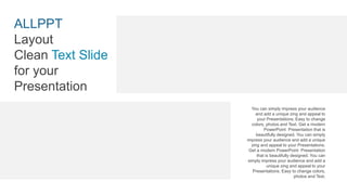 You can simply impress your audience
and add a unique zing and appeal to
your Presentations. Easy to change
colors, photos and Text. Get a modern
PowerPoint Presentation that is
beautifully designed. You can simply
impress your audience and add a unique
zing and appeal to your Presentations.
Get a modern PowerPoint Presentation
that is beautifully designed. You can
simply impress your audience and add a
unique zing and appeal to your
Presentations. Easy to change colors,
photos and Text.
ALLPPT
Layout
Clean Text Slide
for your
Presentation
 