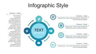 Infographic Style
TEXT
Add Your Text
Example Text : Get a modern PowerPoint
Presentation that is beautifully designed.
Contents _ Graph
Example Text : Get a modern PowerPoint Presentation
that is beautifully designed.
Contents _ Graph
Example Text : Get a modern PowerPoint Presentation
that is beautifully designed.
Contents _ Graph
Example Text : Get a modern PowerPoint
Presentation that is beautifully designed.
Contents _ Graph
Get a modern
PowerPoint
Presentation that is
beautifully designed. I
hope and I believe that
this Template will your
Time, Money and
Reputation. Easy to
change colors, photos
and Text. Get a modern
PowerPoint
Presentation that is
beautifully designed. I
hope and I believe that
this Template will your
Time, Money and
Reputation. Easy to
change colors, photos
and Text. Get a modern
PowerPoint
Presentation that is
beautifully designed.
Contents _ Graph
 