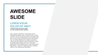 AWESOME
SLIDE
LOREM IPSUM DOLOR SIT AMET,
CU USU AGAM INTEGRE IMPEDIT.
LOREM IPSUM
DOLOR SIT AMET,
Get a modern PowerPoint Presentation that is
beautifully designed. Easy to change colors, photos
and Text. You can simply impress your audience and
add a unique zing and appeal to your Presentations.
You can simply impress your audience and add a
unique zing and appeal to your Presentations. Easy
to change colors, photos and Text. I hope and I
believe that this Template will your Time, Money and
Reputation. I hope and I believe that this Template
will your Time, Money and Reputation.
 