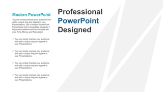 You can simply impress your audience and
add a unique zing and appeal to your
Presentations. Get a modern PowerPoint
Presentation that is beautifully designed. I
hope and I believe that this Template will
your Time, Money and Reputation.
Modern PowerPoint
 You can simply impress your audience
and add a unique zing and appeal to
your Presentations.
 You can simply impress your audience
and add a unique zing and appeal to
your Presentations.
 You can simply impress your audience
and add a unique zing and appeal to
your Presentations.
 You can simply impress your audience
and add a unique zing and appeal to
your Presentations.
Professional
PowerPoint
Designed
 
