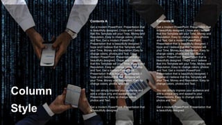 Column
Style
Get a modern PowerPoint Presentation that
is beautifully designed. I hope and I believe
that this Template will your Time, Money and
Reputation. Easy to change colors, photos
and Text. Get a modern PowerPoint
Presentation that is beautifully designed. I
hope and I believe that this Template will
your Time, Money and Reputation. Easy to
change colors, photos and Text. Get a
modern PowerPoint Presentation that is
beautifully designed. I hope and I believe
that this Template will your Time, Money and
Reputation. Easy to change colors, photos
and Text. Get a modern PowerPoint
Presentation that is beautifully designed. I
hope and I believe that this Template will
your Time, Money and Reputation. Easy to
change colors, photos and Text.
You can simply impress your audience and
add a unique zing and appeal to your
Presentations. Easy to change colors,
photos and Text.
Get a modern PowerPoint Presentation that
is beautifully designed.
Contents B
Contents A
Get a modern PowerPoint Presentation that
is beautifully designed. I hope and I believe
that this Template will your Time, Money and
Reputation. Easy to change colors, photos
and Text. Get a modern PowerPoint
Presentation that is beautifully designed. I
hope and I believe that this Template will
your Time, Money and Reputation. Easy to
change colors, photos and Text. Get a
modern PowerPoint Presentation that is
beautifully designed. I hope and I believe
that this Template will your Time, Money and
Reputation. Easy to change colors, photos
and Text. Get a modern PowerPoint
Presentation that is beautifully designed. I
hope and I believe that this Template will
your Time, Money and Reputation. Easy to
change colors, photos and Text.
You can simply impress your audience and
add a unique zing and appeal to your
Presentations. Easy to change colors,
photos and Text.
Get a modern PowerPoint Presentation that
is beautifully designed.
 