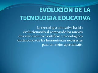 La tecnología educativa ha ido
evolucionando al compas de los nuevos
descubrimientos científicos y tecnológicos
dotándonos de las herramientas necesarias
para un mejor aprendizaje.
 