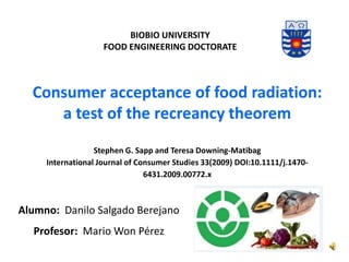 Consumer acceptance of food radiation:
a test of the recreancy theorem
Stephen G. Sapp and Teresa Downing-Matibag
International Journal of Consumer Studies 33(2009) DOI:10.1111/j.1470-
6431.2009.00772.x
BIOBIO UNIVERSITY
FOOD ENGINEERING DOCTORATE
Alumno: Danilo Salgado Berejano
Profesor: Mario Won Pérez
 