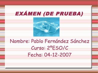 EXÁMEN (DE PRUEBA)
Nombre: Pablo Fernández Sánchez
Curso: 2ºESO/C
Fecha: 04-12-2007
 