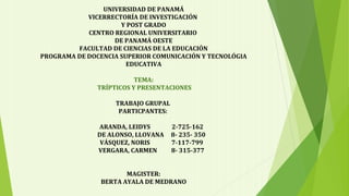 UNIVERSIDAD DE PANAMÁ
VICERRECTORÍA DE INVESTIGACIÓN
Y POST GRADO
CENTRO REGIONAL UNIVERSITARIO
DE PANAMÁ OESTE
FACULTAD DE CIENCIAS DE LA EDUCACIÓN
PROGRAMA DE DOCENCIA SUPERIOR COMUNICACIÓN Y TECNOLÓGIA
EDUCATIVA
TEMA:
TRÍPTICOS Y PRESENTACIONES
TRABAJO GRUPAL
PARTICPANTES:
ARANDA, LEIDYS 2-725-162
DE ALONSO, LLOVANA 8- 235- 350
VÁSQUEZ, NORIS 7-117-799
VERGARA, CARMEN 8- 315-377
MAGISTER:
BERTA AYALA DE MEDRANO
 