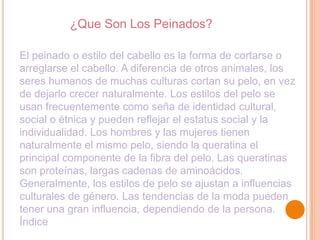 ¿Que Son Los Peinados?
El peinado o estilo del cabello es la forma de cortarse o
arreglarse el cabello. A diferencia de otros animales, los
seres humanos de muchas culturas cortan su pelo, en vez
de dejarlo crecer naturalmente. Los estilos del pelo se
usan frecuentemente como seña de identidad cultural,
social o étnica y pueden reflejar el estatus social y la
individualidad. Los hombres y las mujeres tienen
naturalmente el mismo pelo, siendo la queratina el
principal componente de la fibra del pelo. Las queratinas
son proteínas, largas cadenas de aminoácidos.
Generalmente, los estilos de pelo se ajustan a influencias
culturales de género. Las tendencias de la moda pueden
tener una gran influencia, dependiendo de la persona.
Índice

 