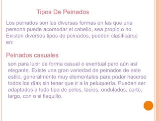 Tipos De Peinados
Los peinados son las diversas formas en las que una
persona puede acomodar el cabello, sea propio o no.
Existen diversos tipos de peinados, pueden clasificarse
en:

Peinados casuales
son para lucir de forma casual o eventual pero aún así
elegante. Existe una gran variedad de peinados de este
estilo, generalmente muy elementales para poder hacerse
todos los días sin tener que ir a la peluquería. Pueden ser
adaptados a todo tipo de pelos, lacios, ondulados, corto,
largo, con o si flequillo.

 