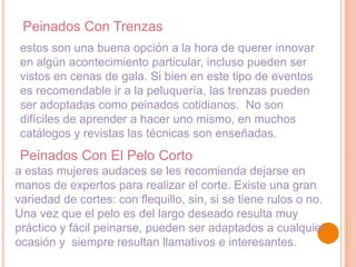 Peinados Con Trenzas
estos son una buena opción a la hora de querer innovar
en algún acontecimiento particular, incluso pueden ser
vistos en cenas de gala. Si bien en este tipo de eventos
es recomendable ir a la peluquería, las trenzas pueden
ser adoptadas como peinados cotidianos. No son
difíciles de aprender a hacer uno mismo, en muchos
catálogos y revistas las técnicas son enseñadas.

Peinados Con El Pelo Corto
a estas mujeres audaces se les recomienda dejarse en
manos de expertos para realizar el corte. Existe una gran
variedad de cortes: con flequillo, sin, si se tiene rulos o no.
Una vez que el pelo es del largo deseado resulta muy
práctico y fácil peinarse, pueden ser adaptados a cualquier
ocasión y siempre resultan llamativos e interesantes.

 