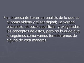 Fue interesante hacer un análisis de lo que es el homo videns y el ser digital; La verdad encuentro un poco superficial  y exageradas los conceptos de estos, pero no lo dudo que si seguimos como vamos terminaremos de alguna de esta maneras. 