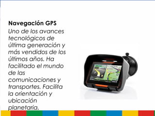 Navegación GPS
Uno de los avances
tecnológicos de
última generación y
más vendidos de los
últimos años. Ha
facilitado el mundo
de las
comunicaciones y
transportes. Facilita
la orientación y
ubicación
planetaria.
 