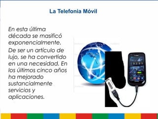La Telefonia Móvil
En esta última
década se masificó
exponencialmente.
De ser un artículo de
lujo, se ha convertido
en una necesidad. En
los últimos cinco años
ha mejorado
sustancialmente
servicios y
aplicaciones.
 