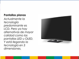 Pantallas planas
Actualmente la
tecnología
predominante es
LCD. Pero ya hay
alternativas de mayor
calidad como las
pantallas LED u OLED.
Y está llegando la
tecnología en 3
dimensiones.
 