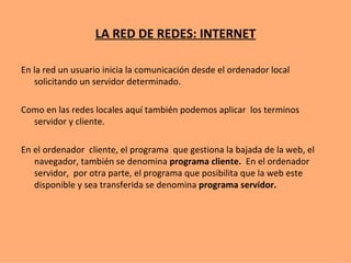 LA RED DE REDES: INTERNET En la red un usuario inicia la comunicación desde el ordenador local solicitando un servidor determinado. Como en las redes locales aquí también podemos aplicar  los terminos servidor y cliente. En el ordenador  cliente, el programa  que gestiona la bajada de la web, el navegador, también se denomina  programa cliente.  En el ordenador  servidor,  por otra parte, el programa que posibilita que la web este disponible y sea transferida se denomina  programa servidor. 