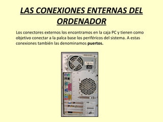 LAS CONEXIONES ENTERNAS DEL ORDENADOR Los conectores externos los encontramos en la caja PC y tienen como objetivo conectar a la palca base los periféricos del sistema. A estas conexiones también las denominamos  puertos. 