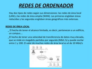 REDES DE ORDENADOR Hay dos tipos de redes según sus dimensiones: las redes de área local (LAN) y las redes de área amplia (WAN). Las primeras engloban áreas reducidas y las segundas engloban áreas geográficas más extensas. REDES DE ÁREA LOCAL _ El hecho de tener el alcance limitado, es decir, pertenecen a un edificio, un campus…. _El hecho de tener una velocidad de transferencia de datos muy elevada, que se mide en megabits partidos por segundo (Mbit /s) y puede oscilar entre 1 y 100. El valor de muchas redes de área local es el de 10 Mbit/s 