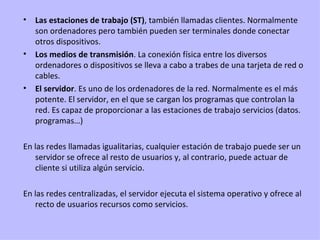 Las estaciones de trabajo (ST) , también llamadas clientes. Normalmente son ordenadores pero también pueden ser terminales donde conectar otros dispositivos. Los medios de transmisión . La conexión física entre los diversos ordenadores o dispositivos se lleva a cabo a trabes de una tarjeta de red o cables. El servidor . Es uno de los ordenadores de la red. Normalmente es el más potente. El servidor, en el que se cargan los programas que controlan la red. Es capaz de proporcionar a las estaciones de trabajo servicios (datos. programas…)  En las redes llamadas igualitarias, cualquier estación de trabajo puede ser un servidor se ofrece al resto de usuarios y, al contrario, puede actuar de cliente si utiliza algún servicio. En las redes centralizadas, el servidor ejecuta el sistema operativo y ofrece al recto de usuarios recursos como servicios. 