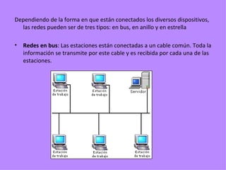 Dependiendo de la forma en que están conectados los diversos dispositivos, las redes pueden ser de tres tipos: en bus, en anillo y en estrella Redes en bus : Las estaciones están conectadas a un cable común. Toda la información se transmite por este cable y es recibida por cada una de las estaciones. 