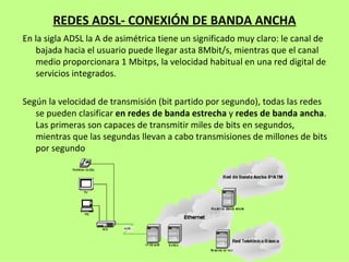 REDES ADSL- CONEXIÓN DE BANDA ANCHA En la sigla ADSL la A de asimétrica tiene un significado muy claro: le canal de bajada hacia el usuario puede llegar asta 8Mbit/s, mientras que el canal medio proporcionara 1 Mbitps, la velocidad habitual en una red digital de servicios integrados. Según la velocidad de transmisión (bit partido por segundo), todas las redes se pueden clasificar  en redes de banda estrecha  y  redes de banda ancha . Las primeras son capaces de transmitir miles de bits en segundos, mientras que las segundas llevan a cabo transmisiones de millones de bits por segundo 
