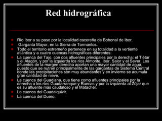 Red hidrográfica        Río Ibor a su paso por la localidad cacereña de Bohonal de Ibor. Garganta Mayor, en la Sierra de Tormantos. Todo el territorio extremeño pertenece en su totalidad a la vertiente atlántica y a cuatro cuencas hidrográficas diferentes: La cuenca del Tajo, con dos afluentes principales por la derecha: el Tiétar y el Alagón, y por la izquierda los ríos Almonte, Ibor, Salor y el Sever. Los afluentes de la margen derecha aportan una mayor cantidad de agua, puesto que se nutren principalmente de las gargantas de Sistema Central donde las precipitaciones son muy abundantes y en invierno se acumula gran cantidad de nieve.  La cuenca del Guadiana, que tiene como afluentes principales por la derecha a los ríos Guadarranque y Ruecas y por la izquierda al Zújar que es su afluente más caudaloso y el Matachel.  La cuenca del Guadalquivir.  La cuenca del Duero.  