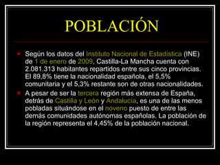 POBLACIÓN Según los datos del  Instituto Nacional de Estadística  (INE) de  1  de  enero  de  2009 , Castilla-La Mancha cuenta con 2.081.313 habitantes repartidos entre sus cinco provincias. El 89,8% tiene la nacionalidad española, el 5,5% comunitaria y el 5,3% restante son de otras nacionalidades. A pesar de ser la  tercera  región más extensa de España, detrás de  Castilla y León  y  Andalucía , es una de las menos pobladas situándose en el  noveno  puesto de entre las demás comunidades autónomas españolas. La población de la región representa el 4,45% de la población nacional. 