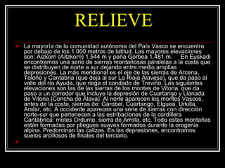 RELIEVE La mayoría de la comunidad autónoma del País Vasco se encuentra por debajo de los 1.000 metros de latitud. Las mayores elevaciones son: Aizkorri (Aitzkorri) 1.544 m y peña Gorbea 1.481 m.     En Euskadi encontramos una serie de sierras montañosas paralelas a la costa que se distribuyen de norte a sur dejando entre medio amplias depresiones. La más meridional es el eje de las sierras de Arcena, Toloño y Cantabria (que deja al sur La Rioja Alavesa), que da paso al valle del río Ayuda, que riega el condado de Treviño. Las siguientes elevaciones son las de las sierras de los montes de Vitoria, que da paso a un corredor que incluye la depresión de Cuartango y Llanada de Vitoria (Concha de Álava). Al norte aparecen los montes Vascos, antes de la costa, sierras de: Garobel, Cuartango, Elguea, Urkilla, Aralar, etc. A occidente aparecen una serie de sierras con dirección norte-sur que pertenecen a las estribaciones de la cordillera Cantábrica: motes Ordunte, sierra de Arrola, etc. Todo estas montañas están formadas por pliegues suaves formados durante la orogenia alpina. Predominan las calizas. En las depresiones, encontramos suelos arcillosos de finales del terciario.       