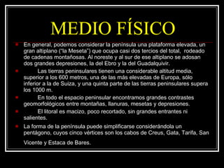 MEDIO FÍSICO En general, podemos considerar la península una plataforma elevada, un  gran altiplano (“la Meseta”) que ocupa casi dos tercios del total,  rodeado de cadenas montañosas. Al noreste y al sur de ese altiplano se adosan dos grandes depresiones, la del Ebro y la del Guadalquivir.  Las tierras peninsulares tienen una considerable altitud media,  superior a los 600 metros, una de las más elevadas de Europa, sólo inferior a la de Suiza, y una quinta parte de las tierras peninsulares supera los 1000 m.  En todo el espacio peninsular encontramos grandes contrastes geomorfológicos entre montañas, llanuras, mesetas y depresiones. El litoral es macizo, poco recortado, sin grandes entrantes ni salientes.  La forma de la península puede simplificarse considerándola un pentágono, cuyos cinco vértices son los cabos de Creus, Gata, Tarifa, San Vicente y Estaca de Bares.   