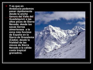 Y es que en Andalucía podemos pasar rápidamente  desde la ancha llanura del Valle del Guadalquivir a las altos picos de Sierra Nevada; desde las secas tierras almerienses  a la zona más lluviosa de España en la Sierra de Grazalema (Cádiz); desde la frialdad de las nieves de Sierra Nevada a la cálida costa tropical granadina.  