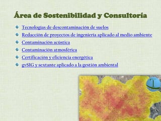 Área de Sostenibilidad y Consultoría
Tecnologías de descontaminación de suelos
Redacción de proyectos de ingeniería aplicado al medio ambiente
Contaminación acústica
Contaminación atmosférica
Certificación y eficiencia energética
gvSIG y sextante aplicado a la gestión ambiental