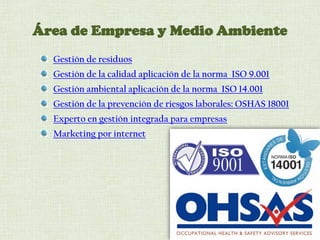 Área de Empresa y Medio Ambiente
Gestión de residuos
Gestión de la calidad aplicación de la norma ISO 9.001
Gestión ambiental aplicación de la norma ISO 14.001
Gestión de la prevención de riesgos laborales: OSHAS 18001
Experto en gestión integrada para empresas
Marketing por internet