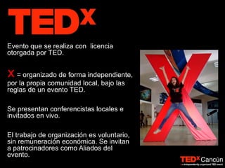 Evento que se realiza con licencia
otorgada por TED.
x= organizado de forma independiente,
por la propia comunidad local, bajo las
reglas de un evento TED.
Se presentan conferencistas locales e
invitados en vivo.
El trabajo de organización es voluntario,
sin remuneración económica. Se invitan
a patrocinadores como Aliados del
evento.
 