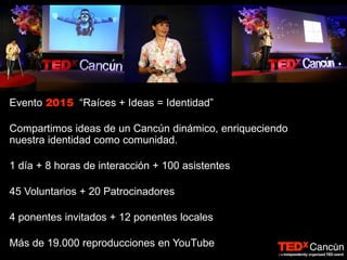 Evento “Raíces + Ideas = Identidad”
Compartimos ideas de un Cancún dinámico, enriqueciendo
nuestra identidad como comunidad.
1 día + 8 horas de interacción + 100 asistentes
45 Voluntarios + 20 Patrocinadores
4 ponentes invitados + 12 ponentes locales
Más de 19.000 reproducciones en YouTube
 