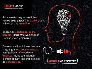 Para nuestra segunda edición
vamos de la pasión a la acción, de lo
individual a lo colectivo.
Buscamos catalizadores de
cambio, ideas creativas para un
Cancún joven y dinámico.
Queremos difundir ideas con esa
chispa que enciende el motor
para generar un verdadero
impacto. Ideas que nos dan
elementos para acelerar cambios
de paradigmas.
 