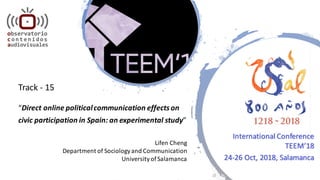 Track	- 15
“Direct	online	political	communication	effects	on	
civic	participation	in	Spain:	an	experimental	study”
Lifen Cheng
Department	of	Sociology	and	Communication
University	of	Salamanca
International	Conference
TEEM’18
24-26	Oct,	2018,	Salamanca
 