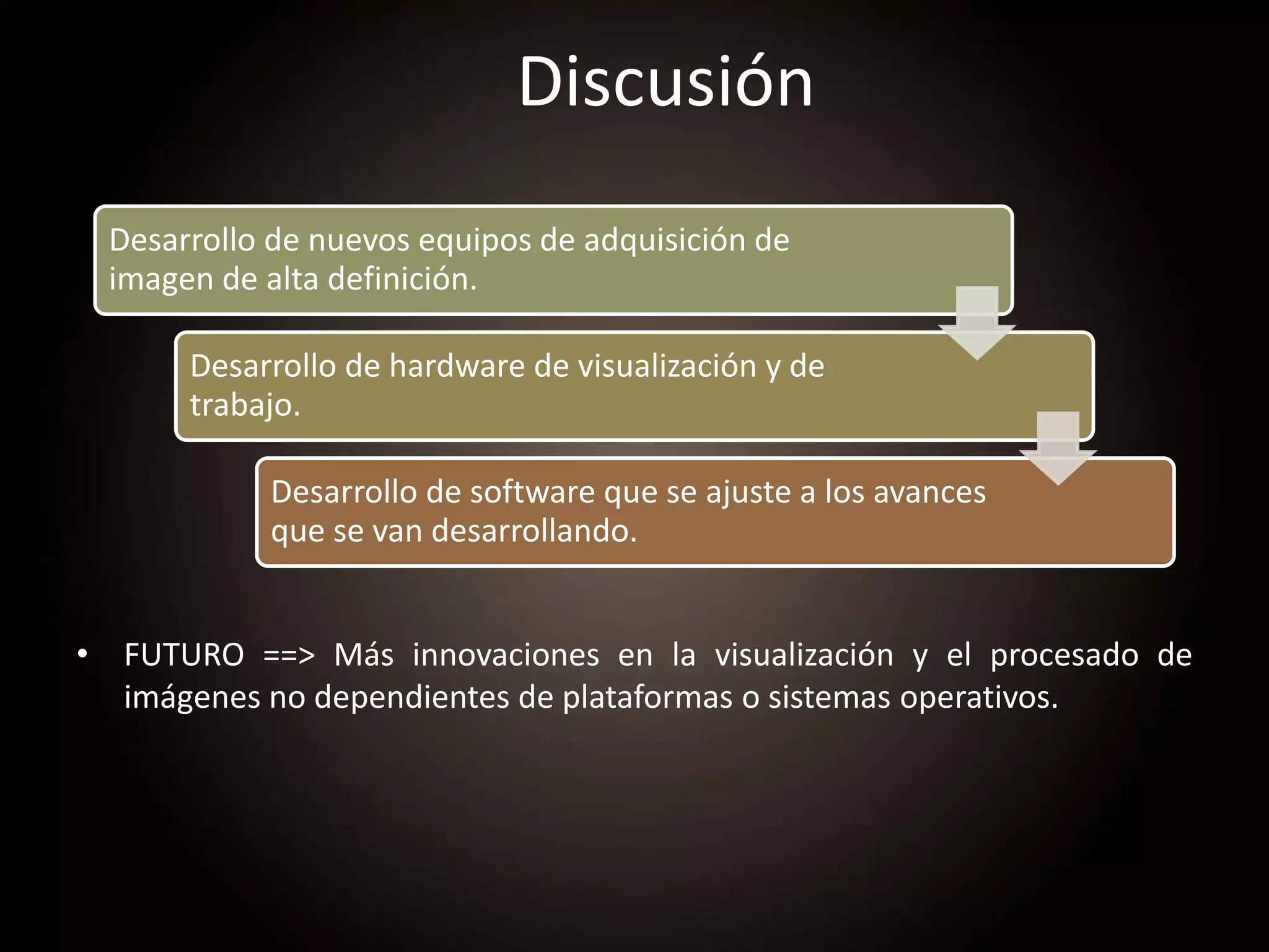 Discusión
• FUTURO ==> Más innovaciones en la visualización y el procesado de
imágenes no dependientes de plataformas o sistemas operativos.
Desarrollo de nuevos equipos de adquisición de
imagen de alta definición.
Desarrollo de hardware de visualización y de
trabajo.
Desarrollo de software que se ajuste a los avances
que se van desarrollando.
 