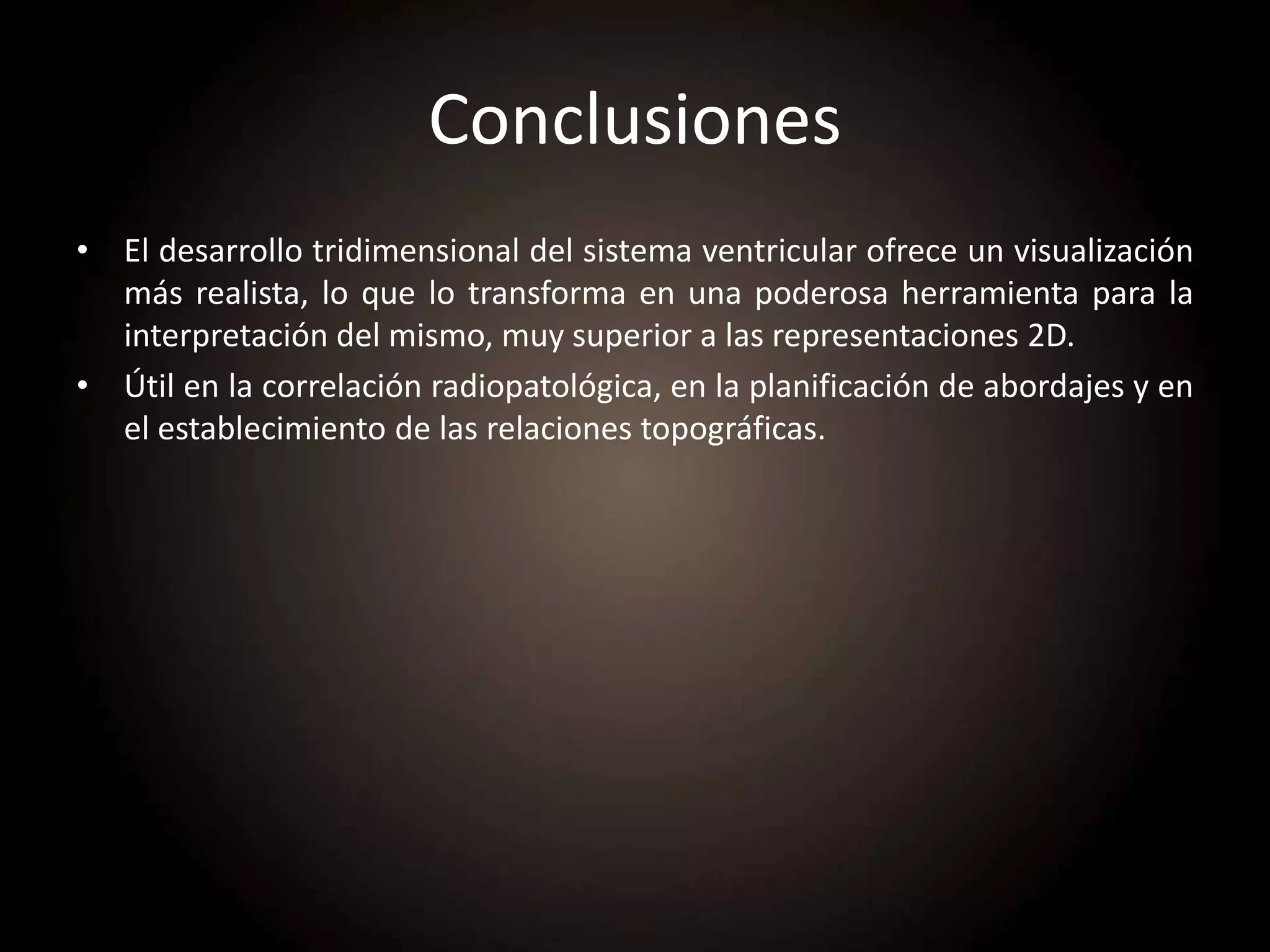 Conclusiones
• El desarrollo tridimensional del sistema ventricular ofrece un visualización
más realista, lo que lo transforma en una poderosa herramienta para la
interpretación del mismo, muy superior a las representaciones 2D.
• Útil en la correlación radiopatológica, en la planificación de abordajes y en
el establecimiento de las relaciones topográficas.
 