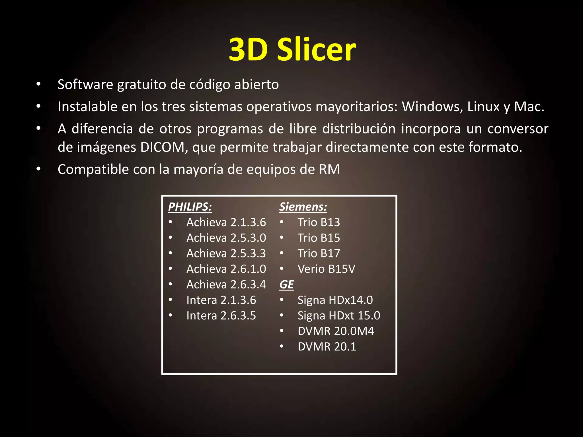 3D Slicer
• Software gratuito de código abierto
• Instalable en los tres sistemas operativos mayoritarios: Windows, Linux y Mac.
• A diferencia de otros programas de libre distribución incorpora un conversor
de imágenes DICOM, que permite trabajar directamente con este formato.
• Compatible con la mayoría de equipos de RM
PHILIPS:
• Achieva 2.1.3.6
• Achieva 2.5.3.0
• Achieva 2.5.3.3
• Achieva 2.6.1.0
• Achieva 2.6.3.4
• Intera 2.1.3.6
• Intera 2.6.3.5
Siemens:
• Trio B13
• Trio B15
• Trio B17
• Verio B15V
GE
• Signa HDx14.0
• Signa HDxt 15.0
• DVMR 20.0M4
• DVMR 20.1
 