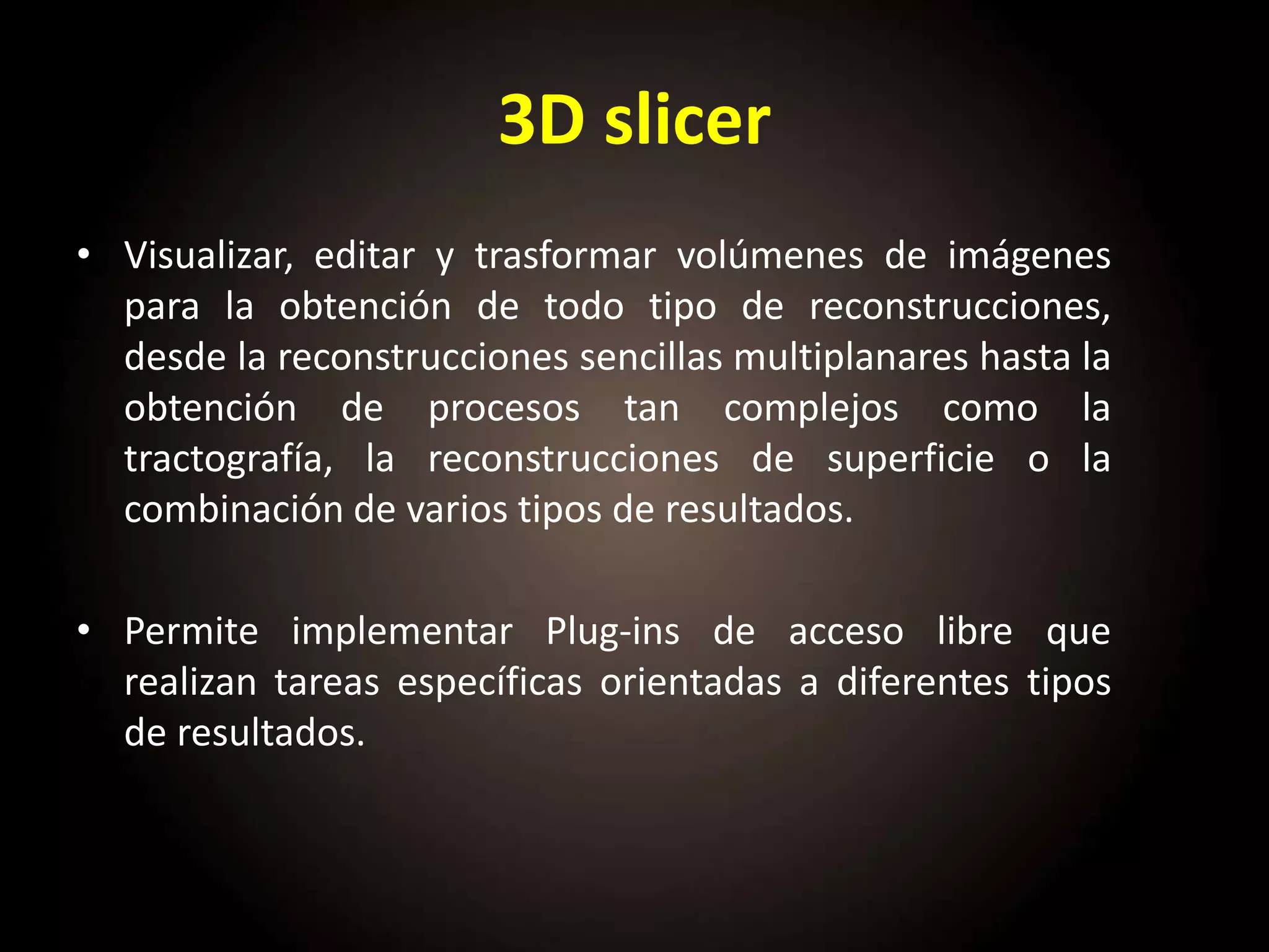 3D slicer
• Visualizar, editar y trasformar volúmenes de imágenes
para la obtención de todo tipo de reconstrucciones,
desde la reconstrucciones sencillas multiplanares hasta la
obtención de procesos tan complejos como la
tractografía, la reconstrucciones de superficie o la
combinación de varios tipos de resultados.
• Permite implementar Plug-ins de acceso libre que
realizan tareas específicas orientadas a diferentes tipos
de resultados.
 