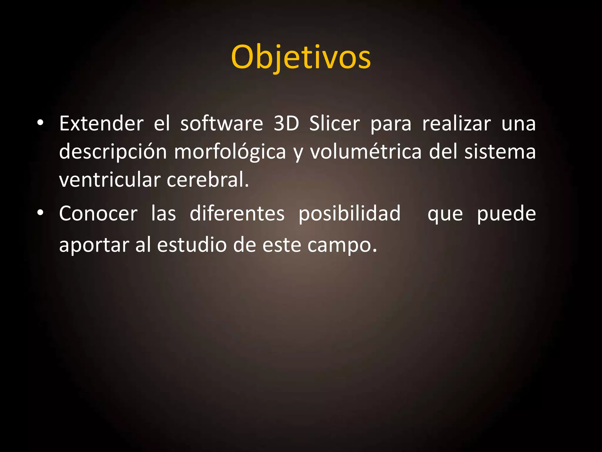 Objetivos
• Extender el software 3D Slicer para realizar una
descripción morfológica y volumétrica del sistema
ventricular cerebral.
• Conocer las diferentes posibilidad que puede
aportar al estudio de este campo.
 